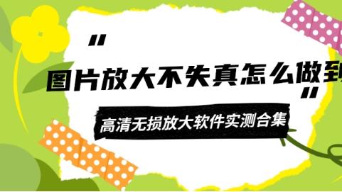 图片放大不失真怎么做到？高清无损放大软件实测合集