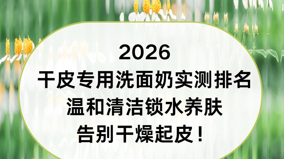 2026 干皮专用洗面奶实测排名 温和清洁锁水养肤告别干燥起皮！