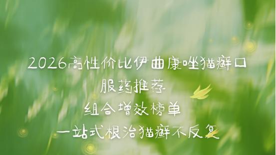 2026高性价比伊曲康唑猫癣口服药推荐 组合增效榜单 一站式根治猫癣不反复