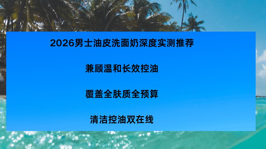 2026男士油皮洗面奶深度实测推荐｜兼顾温和长效控油，覆盖全肤质全预算，清洁控油双在线
