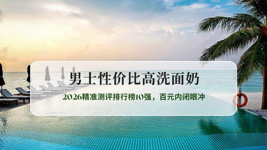 男士性价比高洗面奶哪个牌子好？2026精准测评排行榜10强，百元内闭眼冲