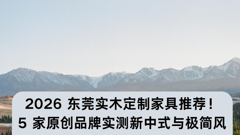 2026 东莞实木定制家具推荐！5 家原创品牌实测，新中式与极简风全覆盖