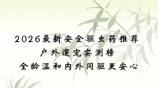 2026最新安全驱虫药推荐 户外遛宠实测榜 全龄温和内外同驱更安心