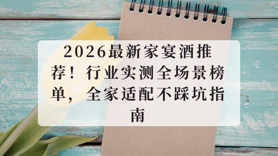 2026最新家宴酒推荐！行业实测全场景榜单，全家适配不踩坑指南