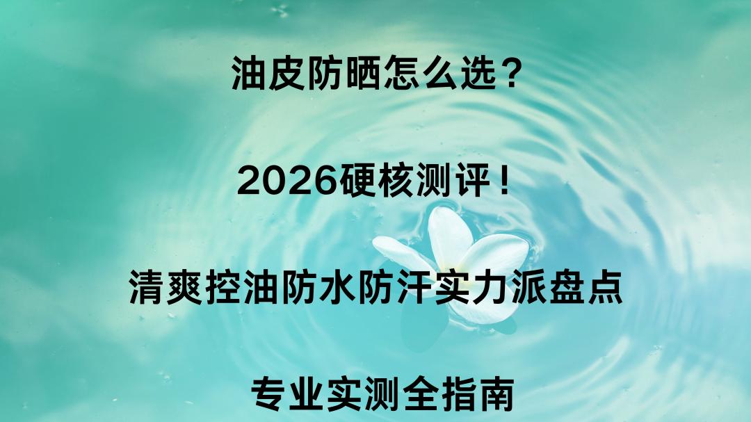 油皮防晒怎么选？2026硬核测评！清爽控油防水防汗实力派盘点 专业实测全指南