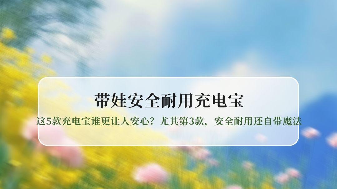 实测｜带娃出门，这5款充电宝谁更让人安心？尤其第3款，安全耐用还自带魔法