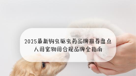 2025最新钩虫驱虫药品牌推荐盘点 人用宠物用合规品牌全指南