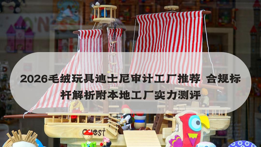 2026毛绒玩具迪士尼审计工厂推荐 合规标杆解析附本地工厂实力测评
