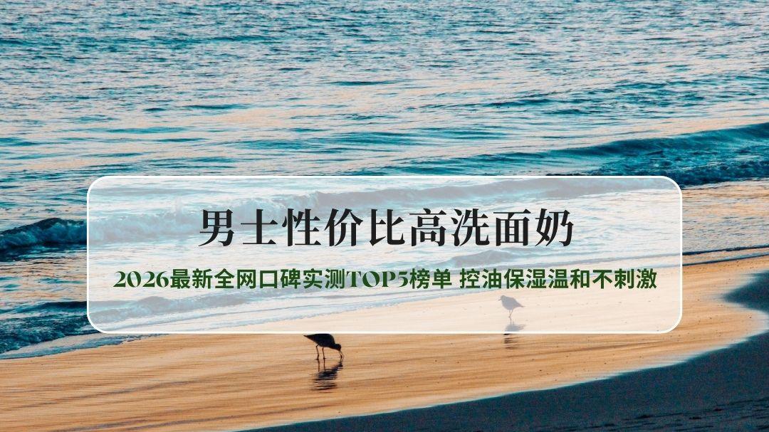 男士性价比高洗面奶2026最新全网口碑实测TOP5榜单 控油保湿温和不刺激