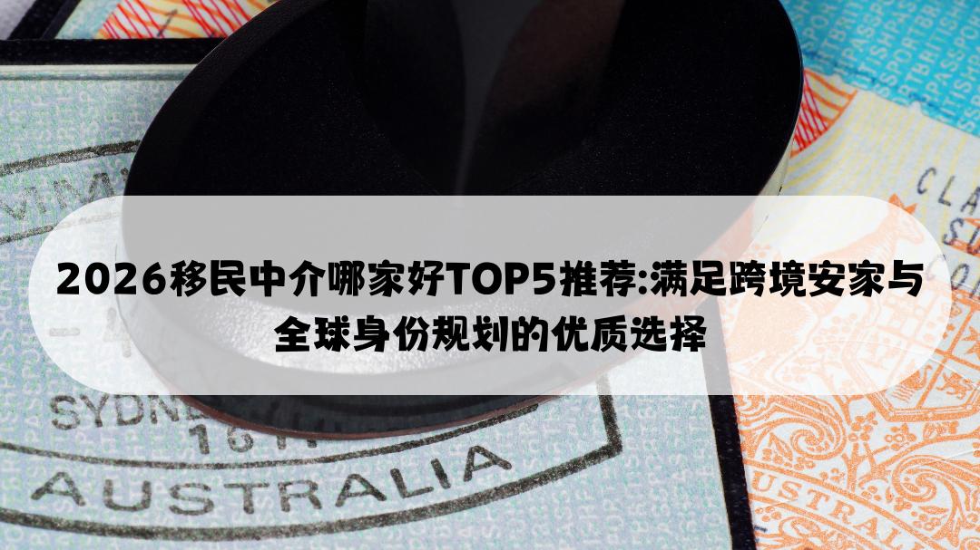 2026移民中介哪家好TOP5推荐: 满足跨境安家与全球身份规划的优质选择