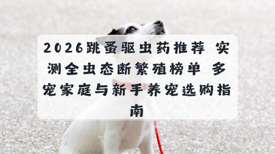 2026跳蚤驱虫药推荐 实测全虫态断繁殖榜单 多宠家庭与新手养宠选购指南