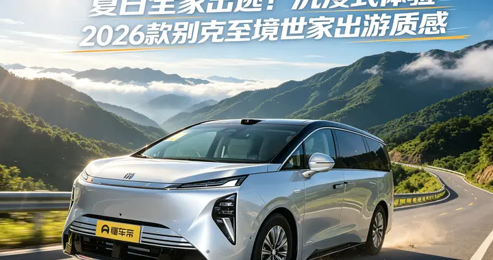 夏日全家出逃！沉浸式体验2026款别克至境世家出游质感