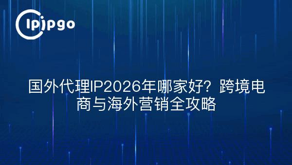 国外代理IP2026年哪家好？跨境电商与海外营销全攻略