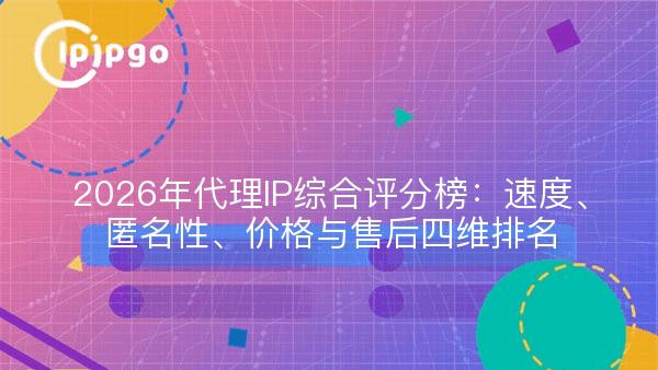 2026年代理IP综合评分榜：速度、匿名性、价格与售后四维排名