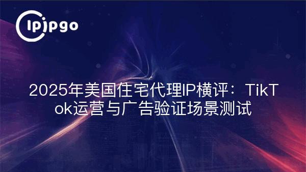 2025年美国住宅代理IP横评：TikTok运营与广告验证场景测试