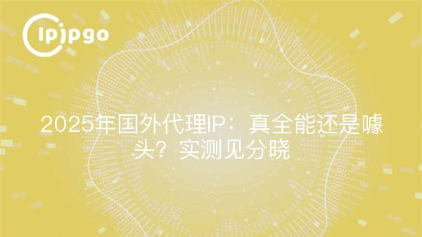 2025年国外代理IP：真全能还是噱头？实测见分晓