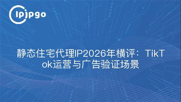 静态住宅代理IP2026年横评：TikTok运营与广告验证场景