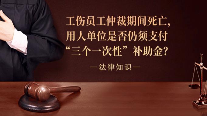工伤员工仲裁期间死亡，用人单位是否仍须支付“三个一次性”补助金？