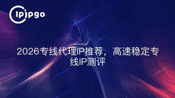 2026专线代理IP推荐，高速稳定专线IP测评