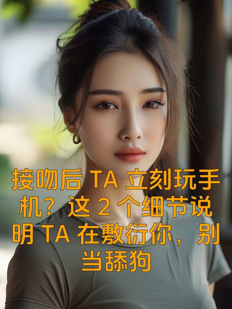 接吻后TA立刻玩手机？这2个细节说明TA在敷衍你，别当舔狗