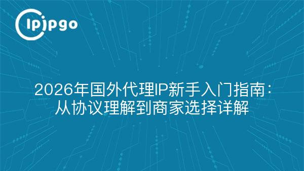 2026年国外代理IP新手入门指南：从协议理解到商家选择详解