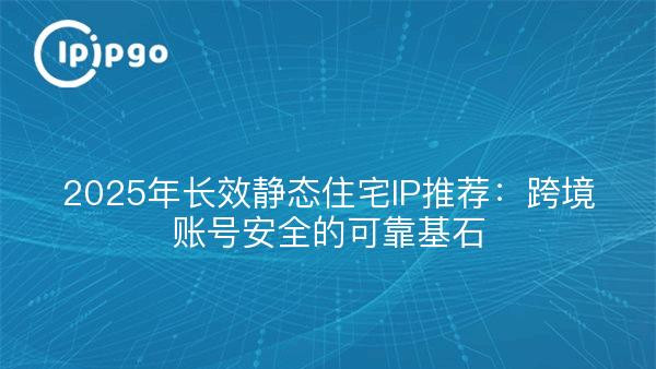 2025年长效静态住宅IP推荐：跨境账号安全的可靠基石