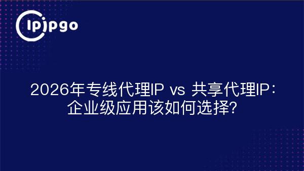 2026年专线代理IP vs 共享代理IP：企业级应用该如何选择？