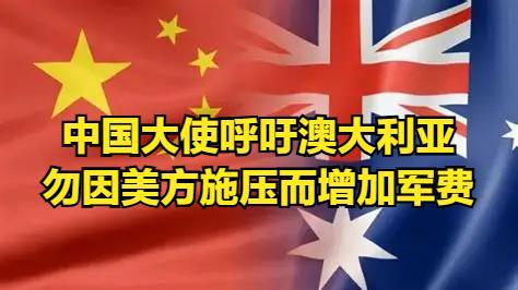 中国大使奉劝澳大利业：不要在美国压力之下增加军费，中澳更着力于经济合作发展减少军