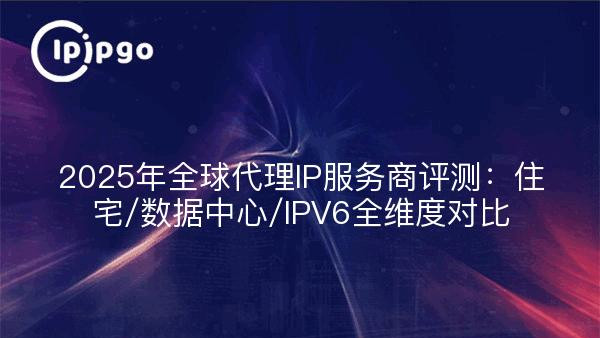 2025年全球代理IP服务商评测：住宅/数据中心/IPV6全维度对比