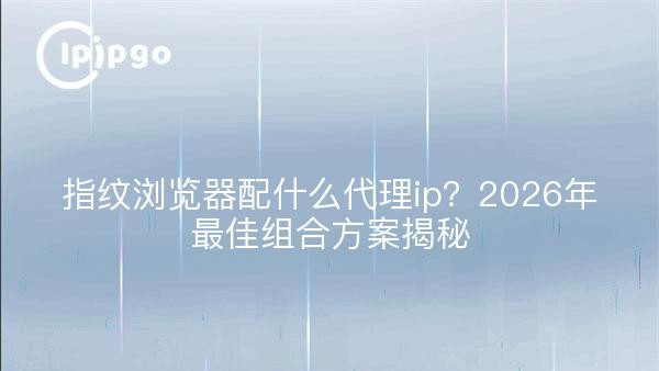 指纹浏览器配什么代理ip？2026年最佳组合方案揭秘