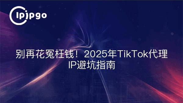 别再花冤枉钱！2025年TikTok代理IP避坑指南