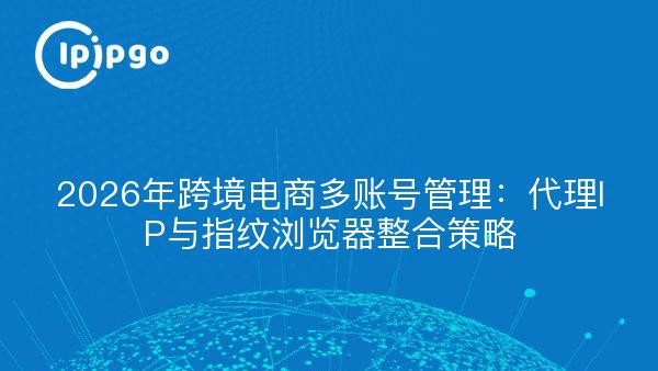 2026年跨境电商多账号管理：代理IP与指纹浏览器整合策略