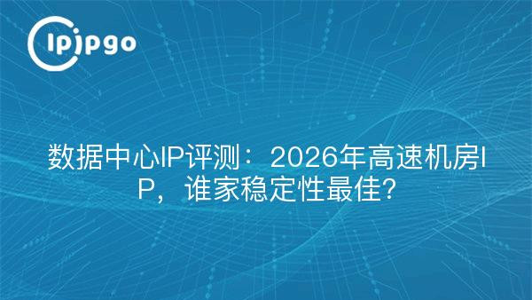 数据中心IP评测：2026年高速机房IP，谁家稳定性最佳？