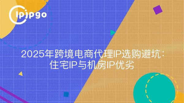 2025年跨境电商代理IP选购避坑：住宅IP与机房IP优劣