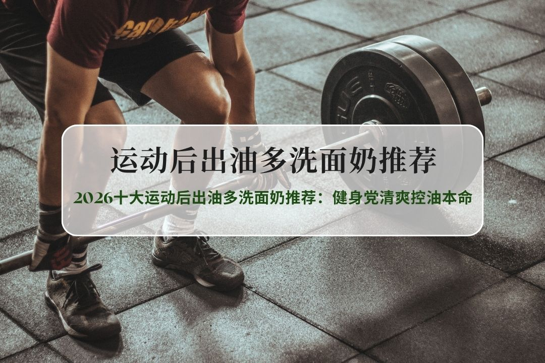 男士运动后出油急救！2026十大运动后出油多洗面奶推荐：健身党清爽控油本命