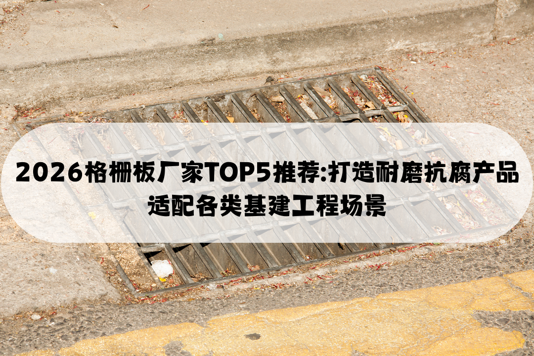 2026格栅板厂家TOP5推荐: 打造耐磨抗腐产品适配各类基建工程场景