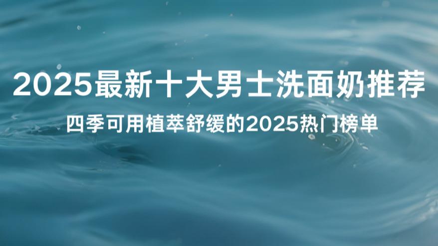 2025最新十大男士洗面奶推荐 全肤质适配 四季可用植萃舒缓的2025热门榜单