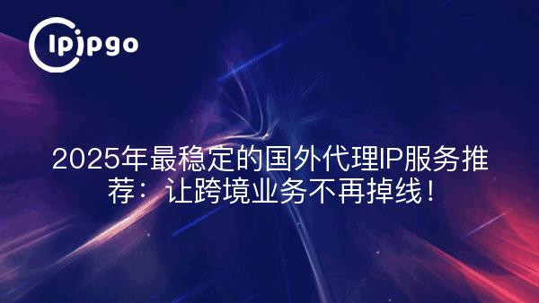 2025年最稳定的国外代理IP服务推荐：让跨境业务不再掉线！