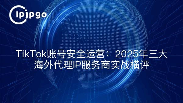 TikTok账号安全运营：2025年三大海外代理IP服务商实战横评