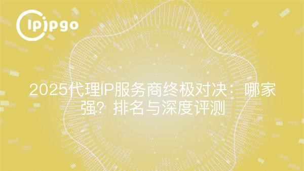 2025代理IP服务商终极对决：哪家强？排名与深度评测