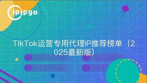 TikTok运营专用代理IP推荐榜单（2025最新版）