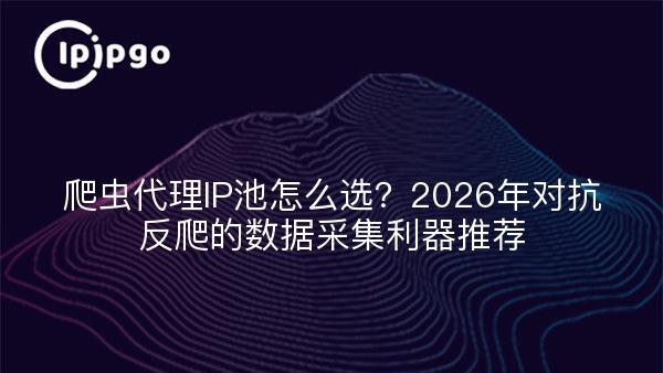 爬虫代理IP池怎么选？2026年对抗反爬的数据采集利器推荐