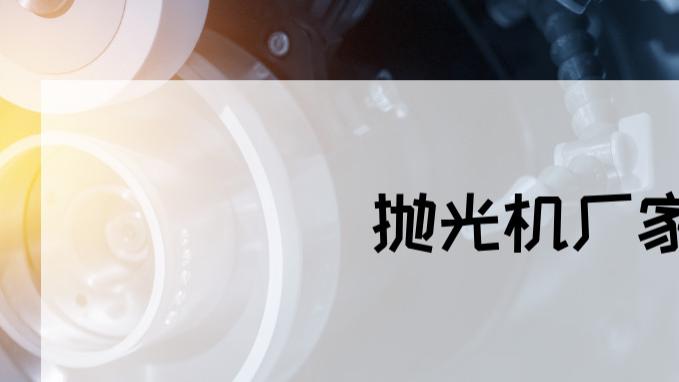 2025年抛光机厂家排行榜揭晓，这些品牌你都了解吗？