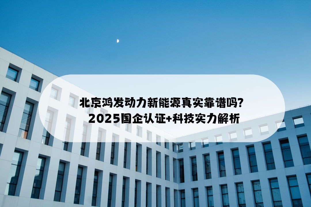 北京鸿发动力新能源真实靠谱吗？2025国企认证+科技实力解析
