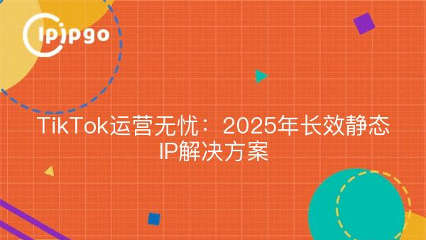 TikTok运营无忧：2025年长效静态IP解决方案