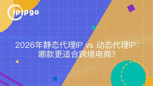 2026年静态代理IP vs 动态代理IP：哪款更适合跨境电商？