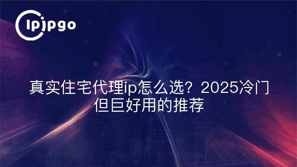 真实住宅代理ip怎么选？2025冷门但巨好用的推荐
