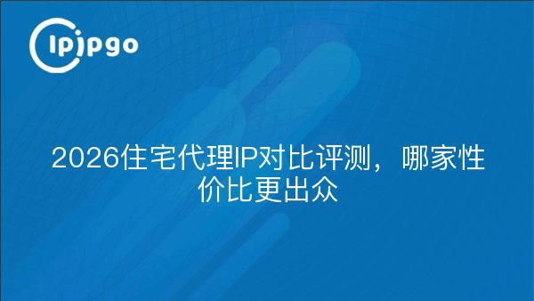 2026住宅代理IP对比评测，哪家性价比更出众