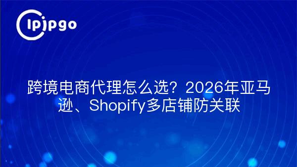 跨境电商代理ip怎么选？2026年亚马逊、Shopify多店铺防关联