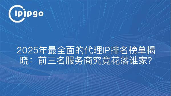 2025年最全面的代理IP排名榜单揭晓：前三名服务商究竟花落谁家？